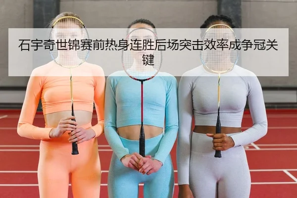 石宇奇世锦赛前热身连胜后场突击效率成争冠关键